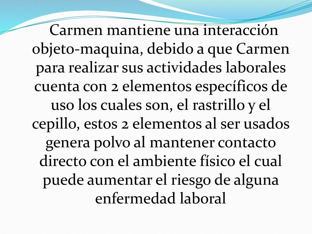 Carmen mantiene una interacción objeto-maquina, debido a que Carmen para realizar sus actividades laborales cuenta con 2 elementos específicos de uso los cuales son, el rastrillo y el cepillo, estos 2 elementos al ser usados genera polvo al mantener contacto directo con el ambiente físico el cual puede aumentar el riesgo de alguna enfermedad laboral