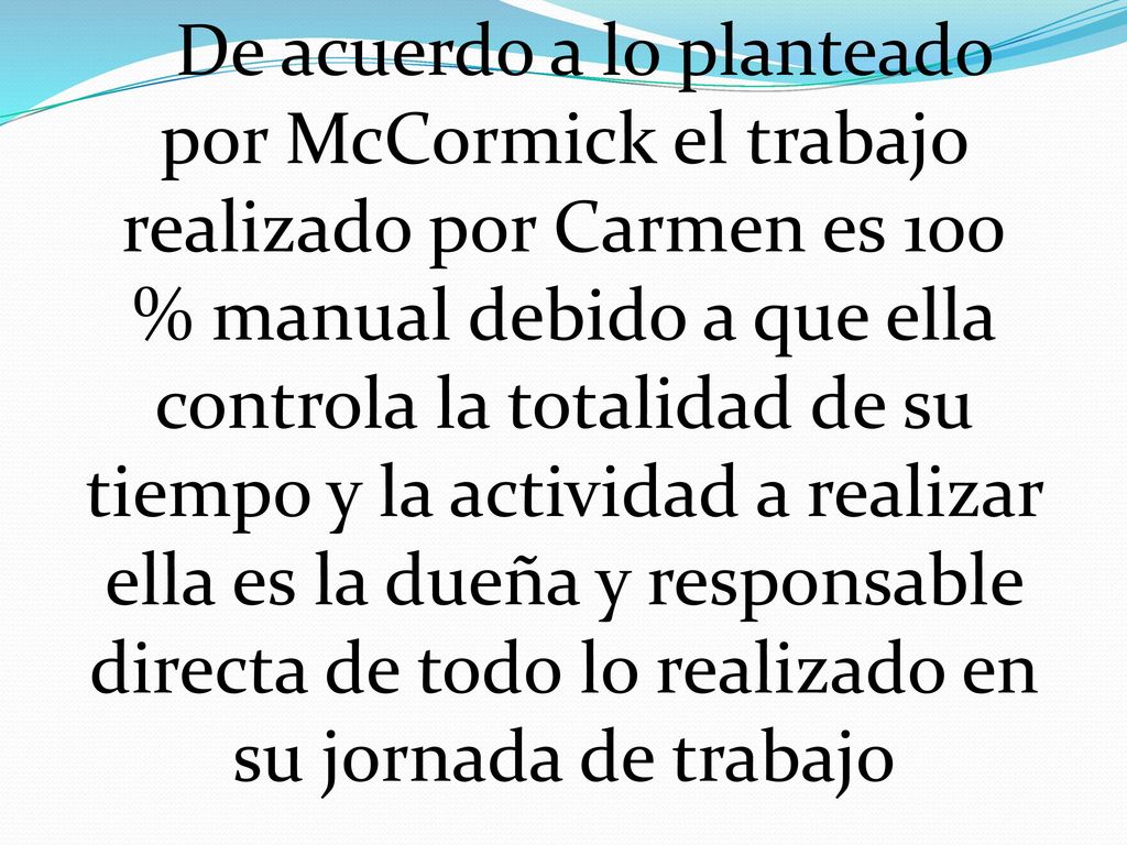 De acuerdo a lo planteado por McCormick el trabajo realizado por Carmen es 100 % manual debido a que ella controla la totalidad de su tiempo y la actividad a realizar ella es la dueña y responsable directa de todo lo realizado en su jornada de trabajo