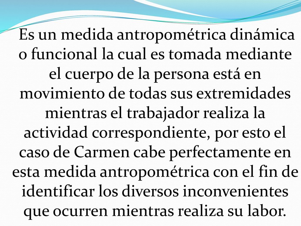 Es un medida antropométrica dinámica o funcional la cual es tomada mediante el cuerpo de la persona está en movimiento de todas sus extremidades mientras el trabajador realiza la actividad correspondiente, por esto el caso de Carmen cabe perfectamente en esta medida antropométrica con el fin de identificar los diversos inconvenientes que ocurren mientras realiza su labor.