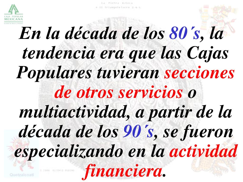 En la década de los 80´s, la tendencia era que las Cajas Populares tuvieran secciones de otros servicios o multiactividad, a partir de la década de los 90´s, se fueron especializando en la actividad financiera.