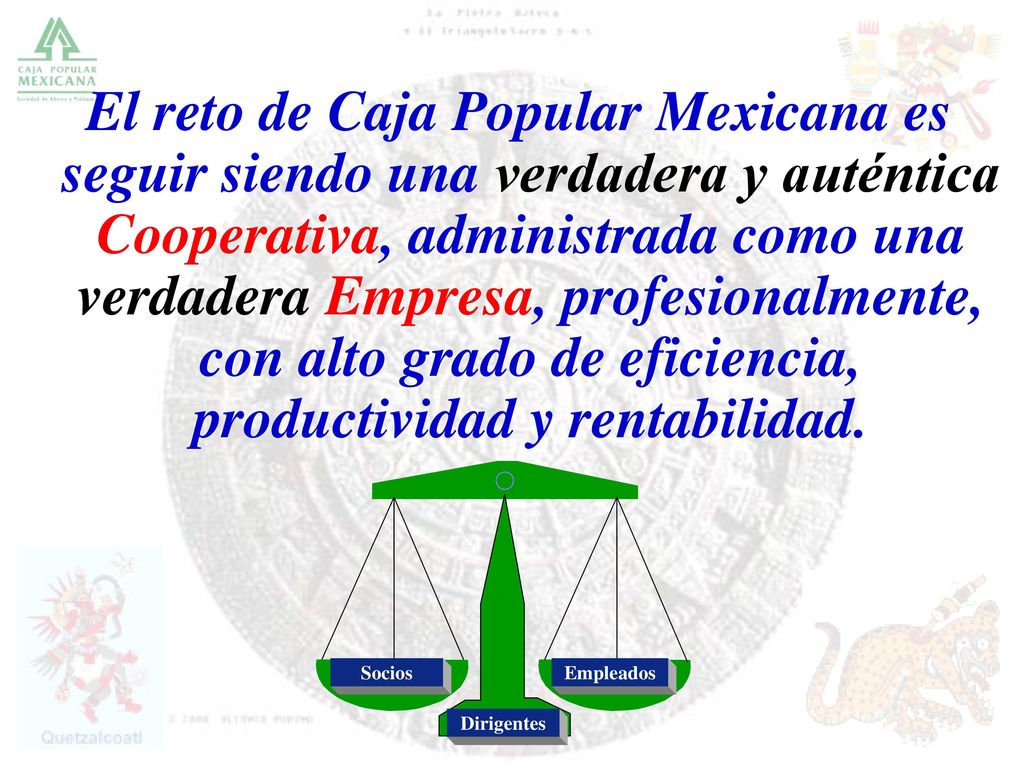 El reto de Caja Popular Mexicana es seguir siendo una verdadera y auténtica Cooperativa, administrada como una verdadera Empresa, profesionalmente, con alto grado de eficiencia, productividad y rentabilidad.