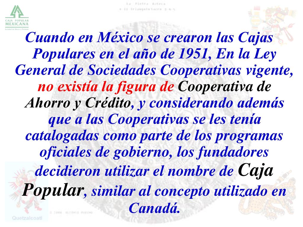 Cuando en México se crearon las Cajas Populares en el año de 1951, En la Ley General de Sociedades Cooperativas vigente, no existía la figura de Cooperativa de Ahorro y Crédito, y considerando además que a las Cooperativas se les tenía catalogadas como parte de los programas oficiales de gobierno, los fundadores decidieron utilizar el nombre de Caja Popular, similar al concepto utilizado en Canadá.