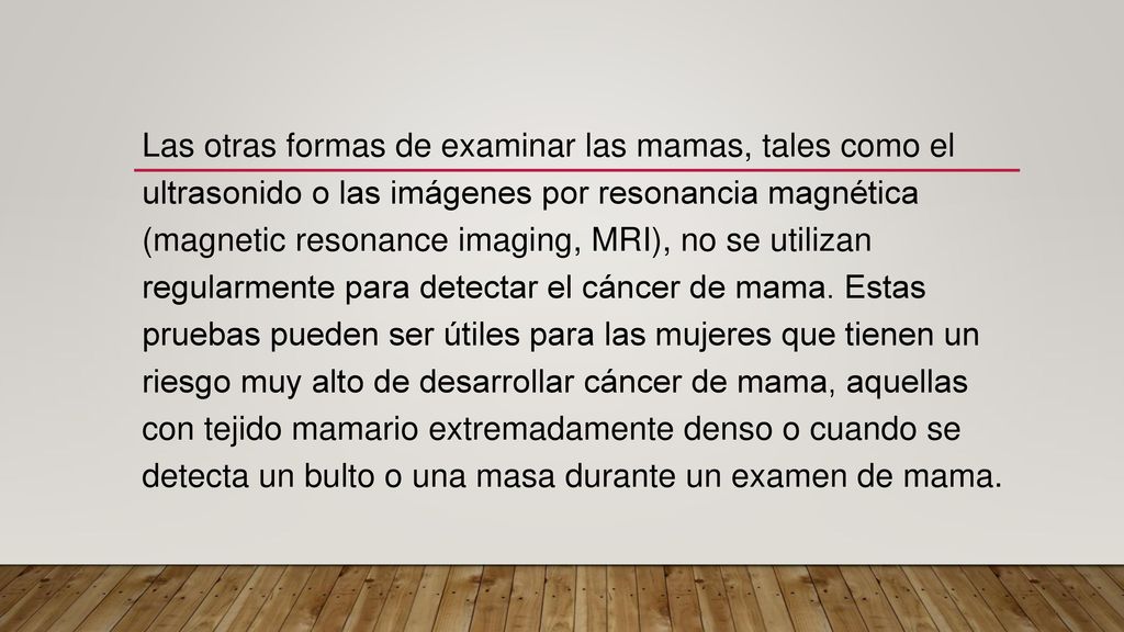 Las otras formas de examinar las mamas, tales como el ultrasonido o las imágenes por resonancia magnética (magnetic resonance imaging, MRI), no se utilizan regularmente para detectar el cáncer de mama.