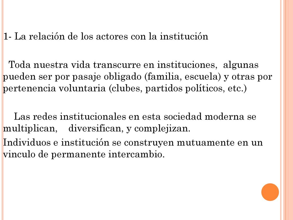 1- La relación de los actores con la institución Toda nuestra vida transcurre en instituciones, algunas pueden ser por pasaje obligado (familia, escuela) y otras por pertenencia voluntaria (clubes, partidos políticos, etc.) Las redes institucionales en esta sociedad moderna se multiplican, diversifican, y complejizan.