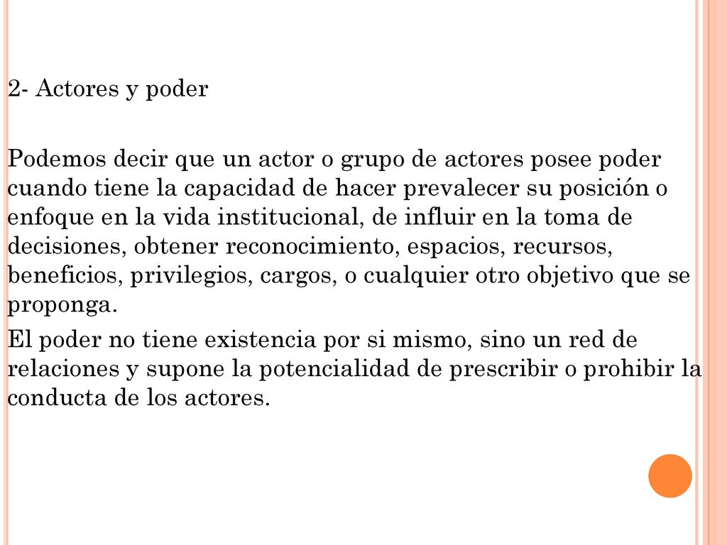 2- Actores y poder Podemos decir que un actor o grupo de actores posee poder cuando tiene la capacidad de hacer prevalecer su posición o enfoque en la vida institucional, de influir en la toma de decisiones, obtener reconocimiento, espacios, recursos, beneficios, privilegios, cargos, o cualquier otro objetivo que se proponga.