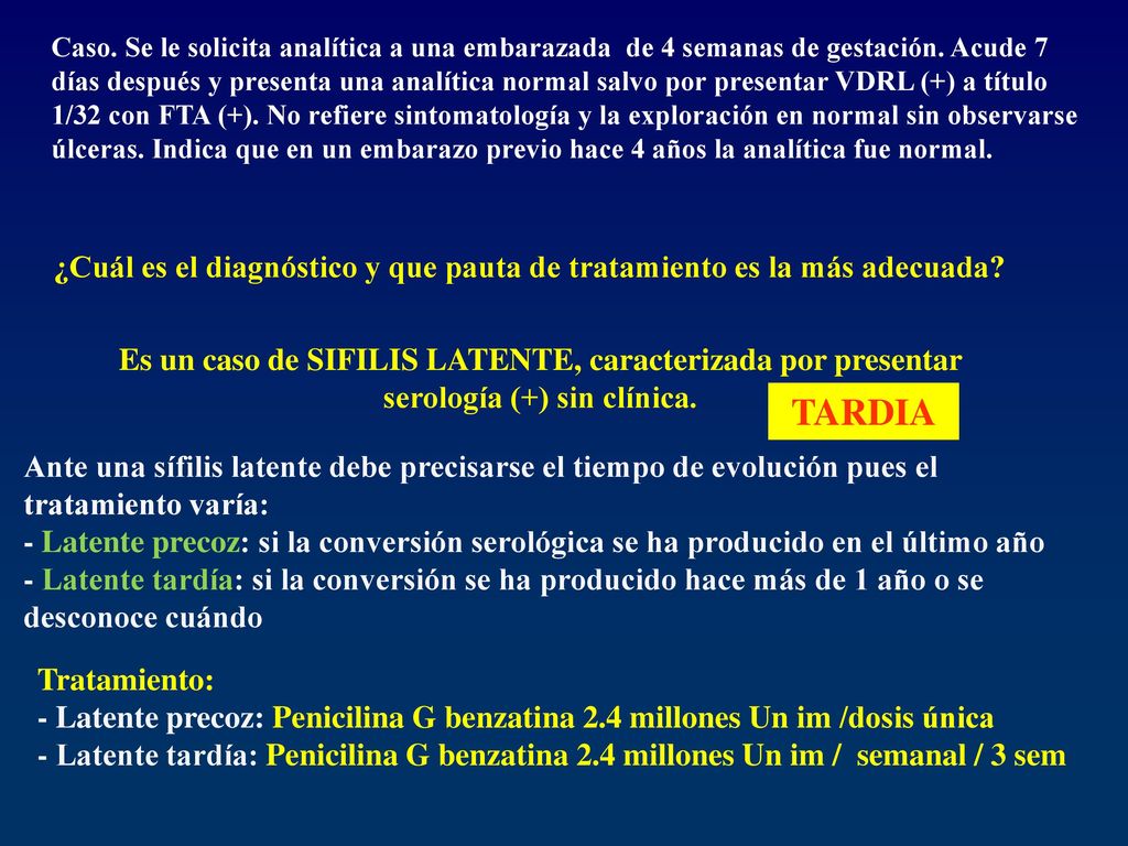 Caso. Se le solicita analítica a una embarazada de 4 semanas de gestación. Acude 7 días después y presenta una analítica normal salvo por presentar VDRL (+) a título 1/32 con FTA (+). No refiere sintomatología y la exploración en normal sin observarse úlceras. Indica que en un embarazo previo hace 4 años la analítica fue normal.