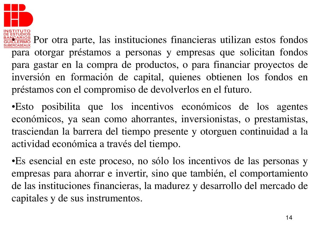 Por otra parte, las instituciones financieras utilizan estos fondos para otorgar préstamos a personas y empresas que solicitan fondos para gastar en la compra de productos, o para financiar proyectos de inversión en formación de capital, quienes obtienen los fondos en préstamos con el compromiso de devolverlos en el futuro.