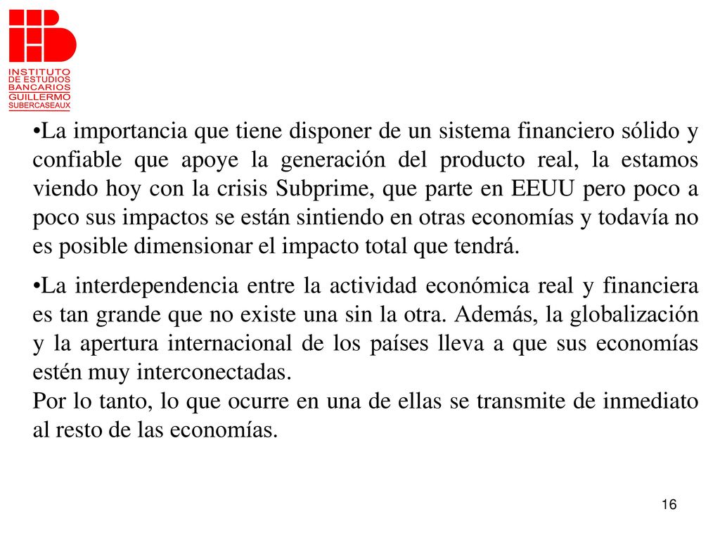 La importancia que tiene disponer de un sistema financiero sólido y confiable que apoye la generación del producto real, la estamos viendo hoy con la crisis Subprime, que parte en EEUU pero poco a poco sus impactos se están sintiendo en otras economías y todavía no es posible dimensionar el impacto total que tendrá.