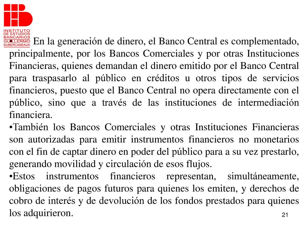 En la generación de dinero, el Banco Central es complementado, principalmente, por los Bancos Comerciales y por otras Instituciones Financieras, quienes demandan el dinero emitido por el Banco Central para traspasarlo al público en créditos u otros tipos de servicios financieros, puesto que el Banco Central no opera directamente con el público, sino que a través de las instituciones de intermediación financiera.