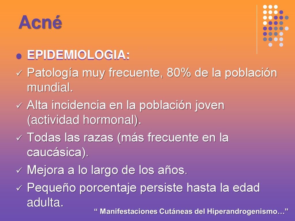 Acné EPIDEMIOLOGIA: Patología muy frecuente, 80% de la población mundial. Alta incidencia en la población joven (actividad hormonal).