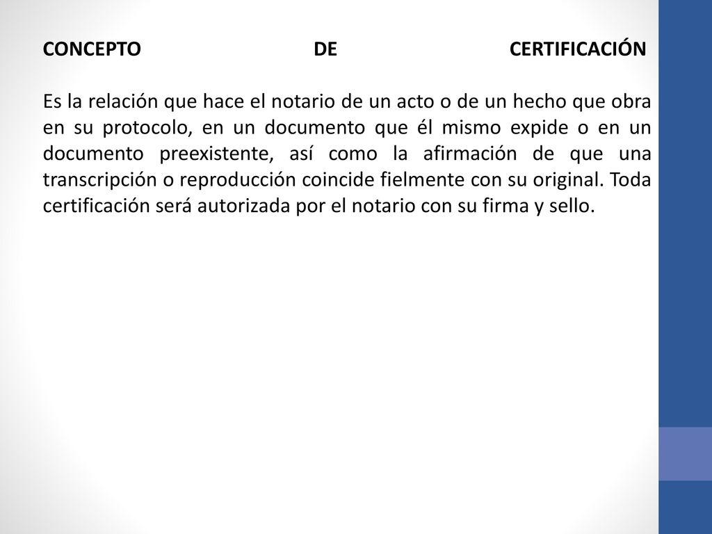 CONCEPTO DE CERTIFICACIÓN Es la relación que hace el notario de un acto o de un hecho que obra en su protocolo, en un documento que él mismo expide o en un documento preexistente, así como la afirmación de que una transcripción o reproducción coincide fielmente con su original.