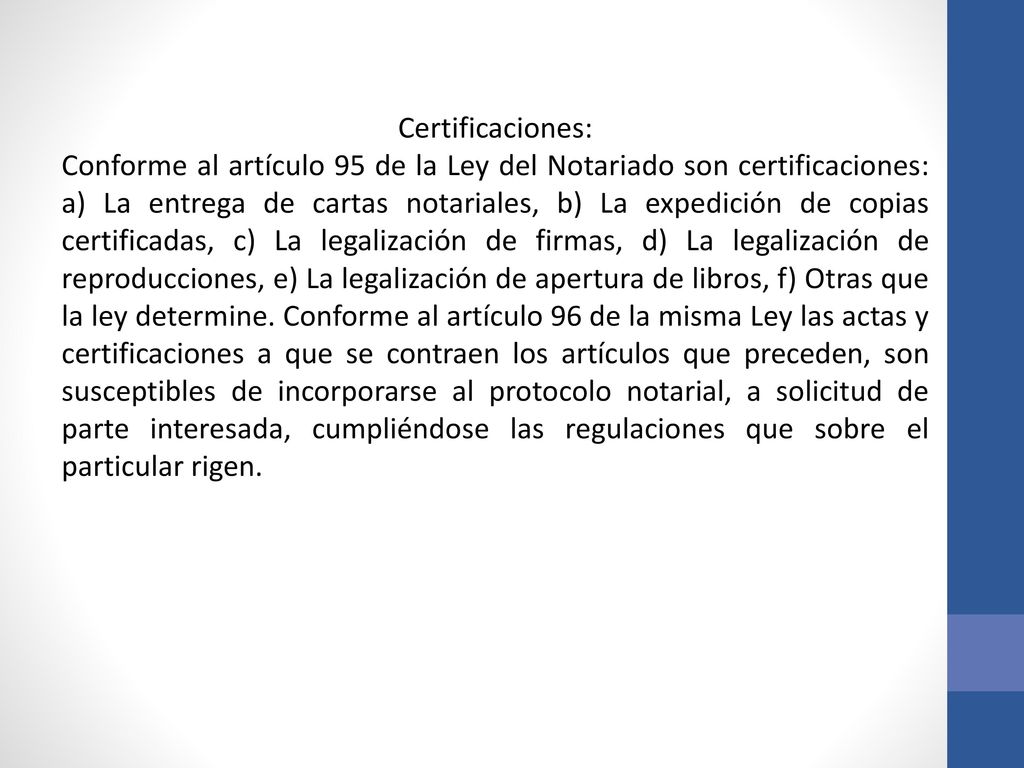 Certificaciones: Conforme al artículo 95 de la Ley del Notariado son certificaciones: a) La entrega de cartas notariales, b) La expedición de copias certificadas, c) La legalización de firmas, d) La legalización de reproducciones, e) La legalización de apertura de libros, f) Otras que la ley determine.