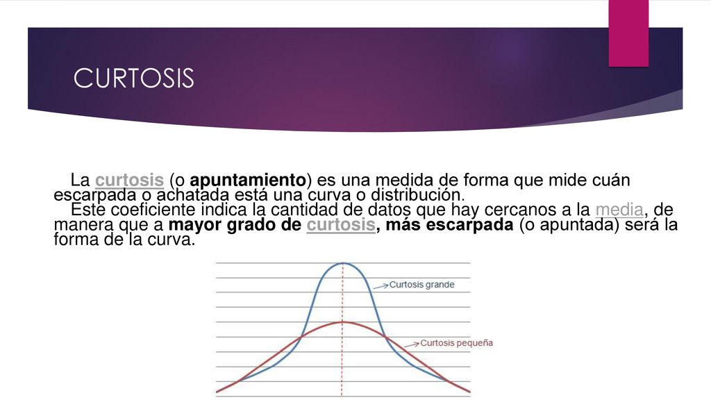 CURTOSIS La curtosis (o apuntamiento) es una medida de forma que mide cuán escarpada o achatada está una curva o distribución.