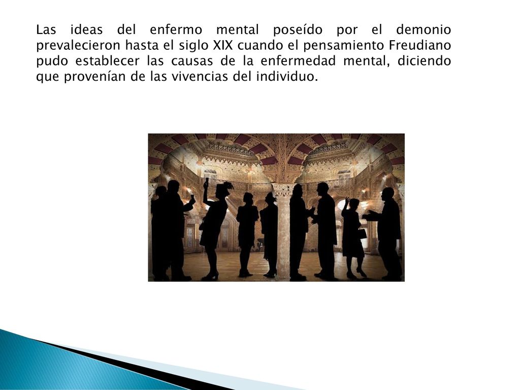 Las ideas del enfermo mental poseído por el demonio prevalecieron hasta el siglo XIX cuando el pensamiento Freudiano pudo establecer las causas de la enfermedad mental, diciendo que provenían de las vivencias del individuo.
