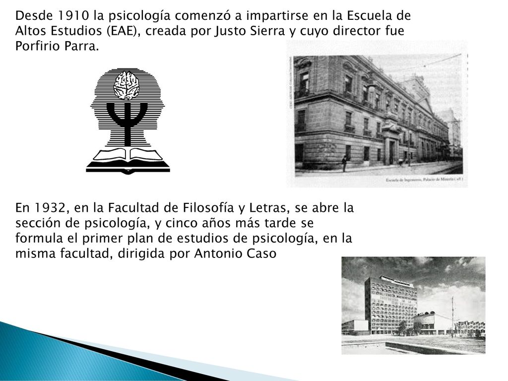 Desde 1910 la psicología comenzó a impartirse en la Escuela de Altos Estudios (EAE), creada por Justo Sierra y cuyo director fue Porfirio Parra.