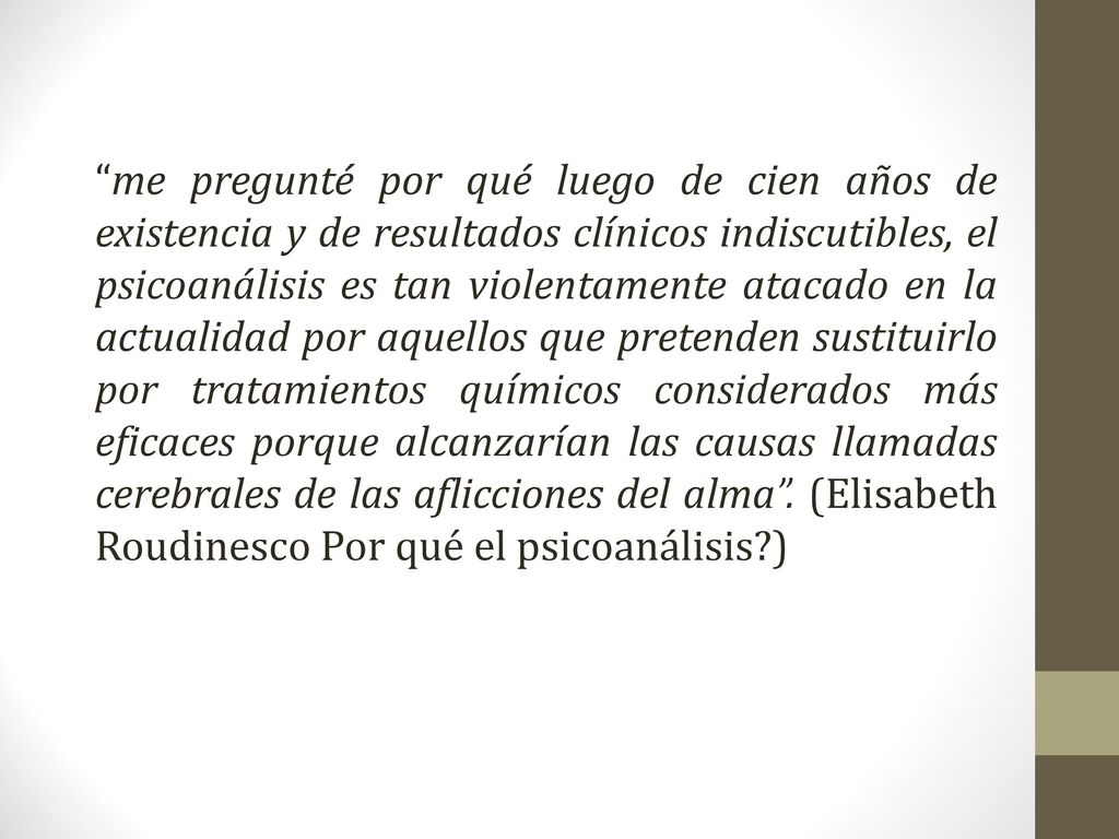 me pregunté por qué luego de cien años de existencia y de resultados clínicos indiscutibles, el psicoanálisis es tan violentamente atacado en la actualidad por aquellos que pretenden sustituirlo por tratamientos químicos considerados más eficaces porque alcanzarían las causas llamadas cerebrales de las aflicciones del alma .