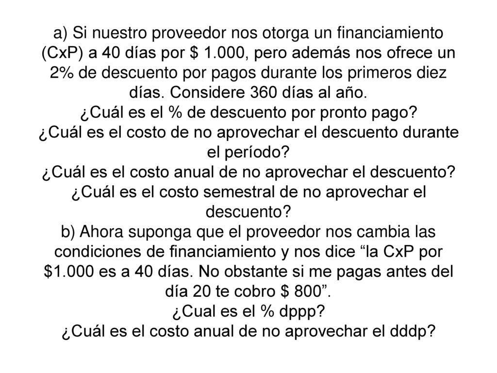 a) Si nuestro proveedor nos otorga un financiamiento (CxP) a 40 días por $ 1.000, pero además nos ofrece un 2% de descuento por pagos durante los primeros diez días.