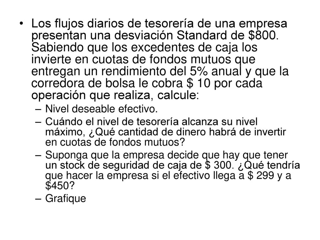 Los flujos diarios de tesorería de una empresa presentan una desviación Standard de $800. Sabiendo que los excedentes de caja los invierte en cuotas de fondos mutuos que entregan un rendimiento del 5% anual y que la corredora de bolsa le cobra $ 10 por cada operación que realiza, calcule: