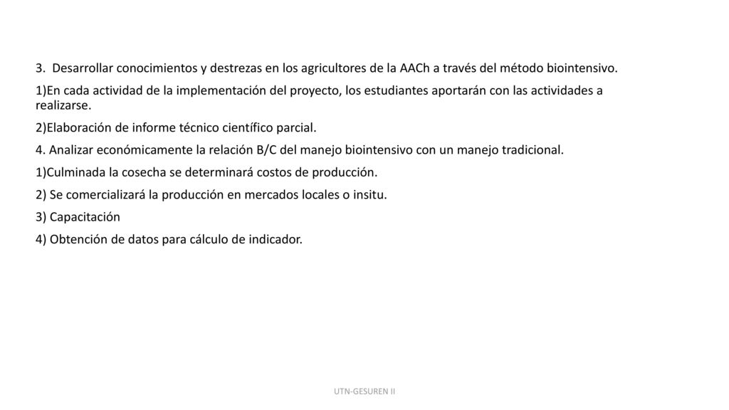 3. Desarrollar conocimientos y destrezas en los agricultores de la AACh a través del método biointensivo. 1)En cada actividad de la implementación del proyecto, los estudiantes aportarán con las actividades a realizarse. 2)Elaboración de informe técnico científico parcial. 4. Analizar económicamente la relación B/C del manejo biointensivo con un manejo tradicional. 1)Culminada la cosecha se determinará costos de producción. 2) Se comercializará la producción en mercados locales o insitu. 3) Capacitación 4) Obtención de datos para cálculo de indicador.