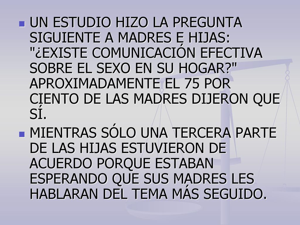 UN ESTUDIO HIZO LA PREGUNTA SIGUIENTE A MADRES E HIJAS: ¿EXISTE COMUNICACIÓN EFECTIVA SOBRE EL SEXO EN SU HOGAR APROXIMADAMENTE EL 75 POR CIENTO DE LAS MADRES DIJERON QUE SÍ.