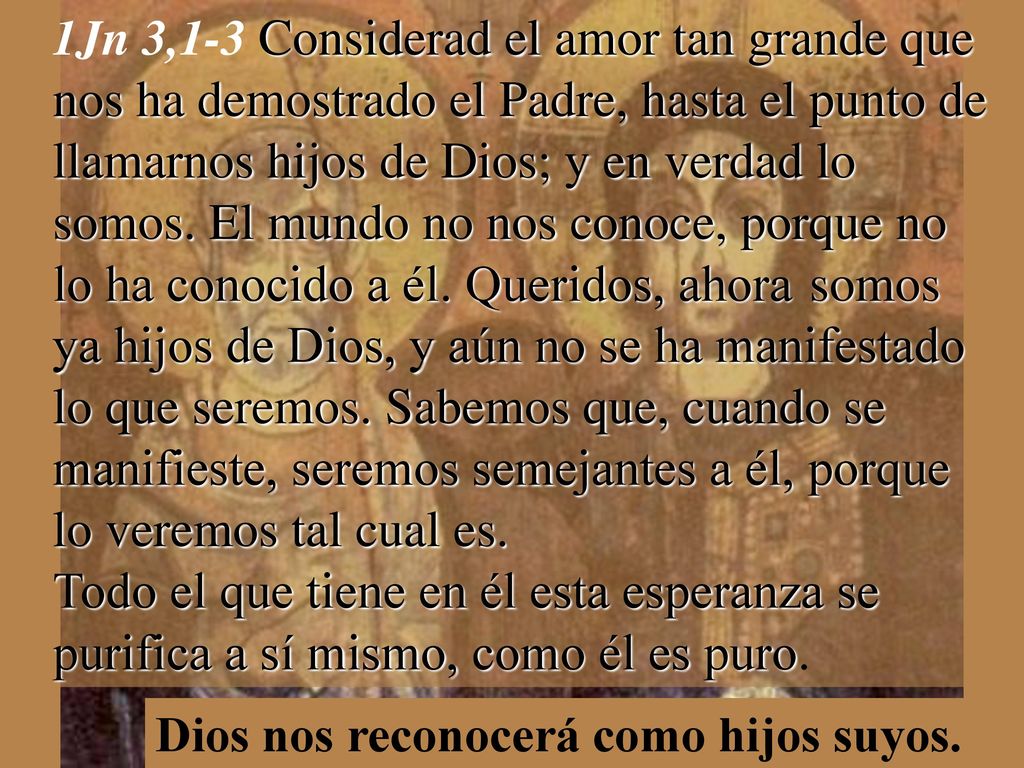 1Jn 3,1-3 Considerad el amor tan grande que nos ha demostrado el Padre, hasta el punto de llamarnos hijos de Dios; y en verdad lo somos. El mundo no nos conoce, porque no lo ha conocido a él. Queridos, ahora somos ya hijos de Dios, y aún no se ha manifestado lo que seremos. Sabemos que, cuando se manifieste, seremos semejantes a él, porque lo veremos tal cual es. Todo el que tiene en él esta esperanza se purifica a sí mismo, como él es puro.