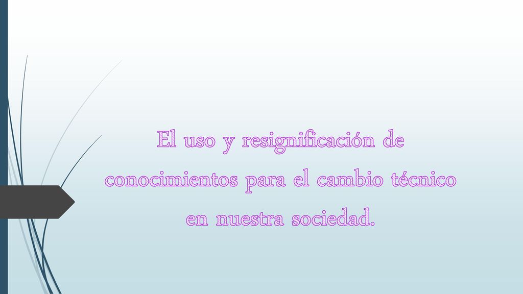 El uso y resignificación de conocimientos para el cambio técnico en nuestra sociedad.