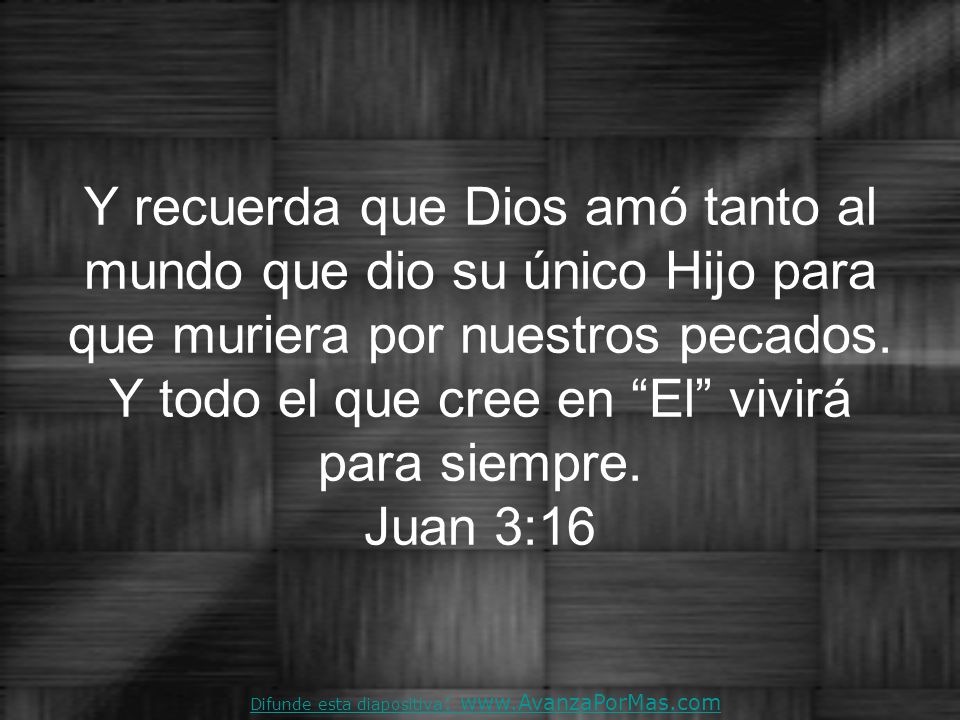 Y recuerda que Dios amó tanto al mundo que dio su único Hijo para que muriera por nuestros pecados. Y todo el que cree en El vivirá para siempre. Juan 3:16