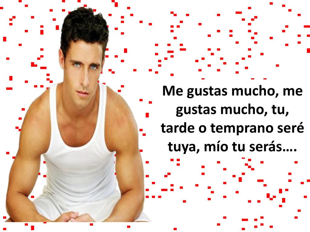 Me gustas mucho, me gustas mucho, tu, tarde o temprano seré tuya, mío tu serás….