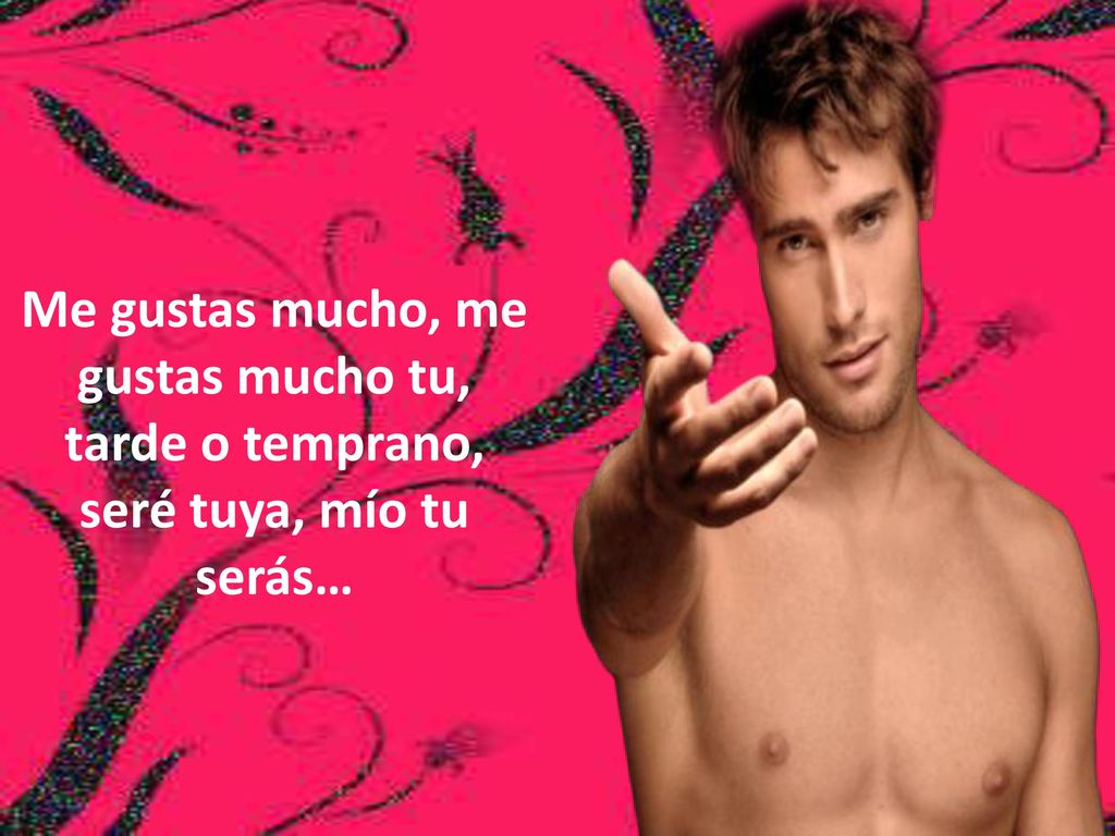 Me gustas mucho, me gustas mucho tu, tarde o temprano, seré tuya, mío tu serás…