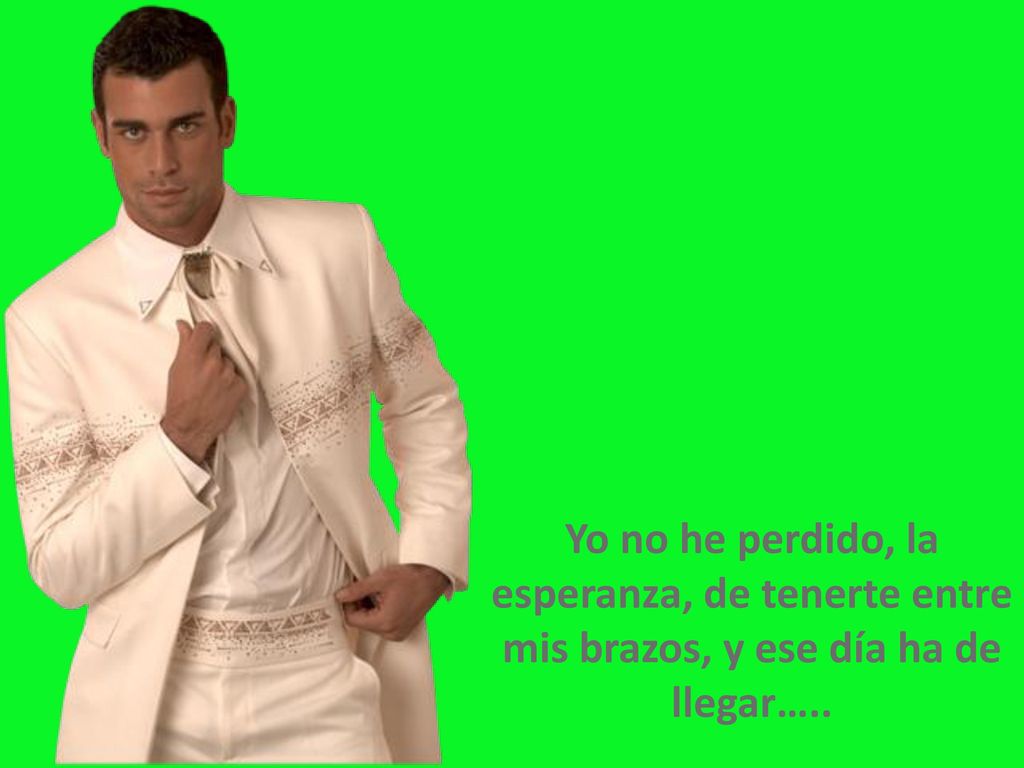 Yo no he perdido, la esperanza, de tenerte entre mis brazos, y ese día ha de llegar…..
