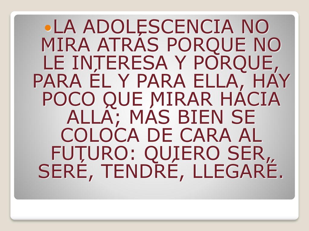 LA ADOLESCENCIA NO MIRA ATRÁS PORQUE NO LE INTERESA Y PORQUE, PARA ÉL Y PARA ELLA, HAY POCO QUE MIRAR HACIA ALLÁ; MÁS BIEN SE COLOCA DE CARA AL FUTURO: QUIERO SER, SERÉ, TENDRÉ, LLEGARÉ.