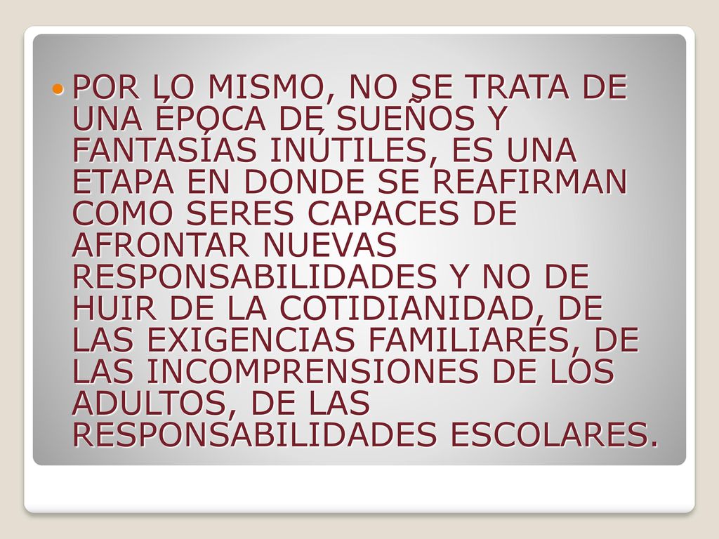 POR LO MISMO, NO SE TRATA DE UNA ÉPOCA DE SUEÑOS Y FANTASÍAS INÚTILES, ES UNA ETAPA EN DONDE SE REAFIRMAN COMO SERES CAPACES DE AFRONTAR NUEVAS RESPONSABILIDADES Y NO DE HUIR DE LA COTIDIANIDAD, DE LAS EXIGENCIAS FAMILIARES, DE LAS INCOMPRENSIONES DE LOS ADULTOS, DE LAS RESPONSABILIDADES ESCOLARES.
