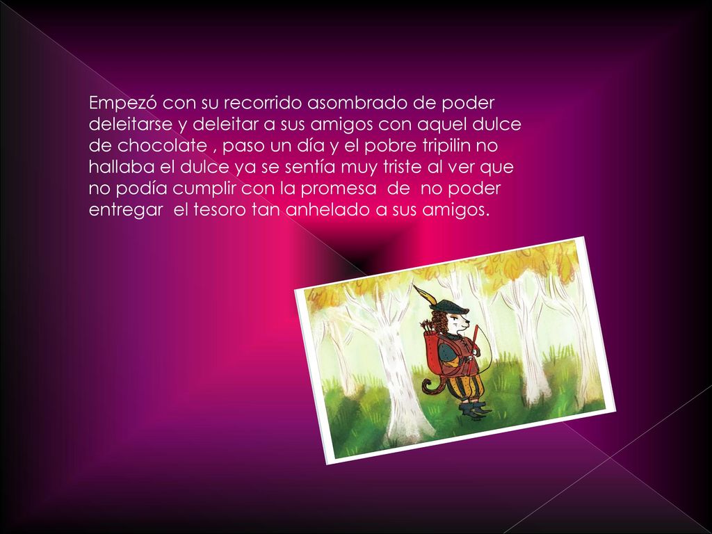 Empezó con su recorrido asombrado de poder deleitarse y deleitar a sus amigos con aquel dulce de chocolate , paso un día y el pobre tripilin no hallaba el dulce ya se sentía muy triste al ver que no podía cumplir con la promesa de no poder entregar el tesoro tan anhelado a sus amigos.