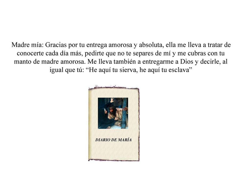 Madre mía: Gracias por tu entrega amorosa y absoluta, ella me lleva a tratar de conocerte cada día más, pedirte que no te separes de mí y me cubras con tu manto de madre amorosa. Me lleva también a entregarme a Dios y decirle, al igual que tú: He aquí tu sierva, he aquí tu esclava