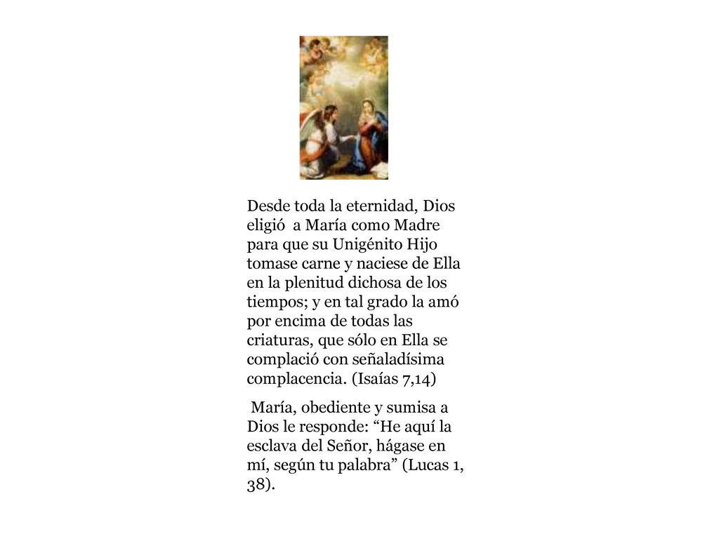Desde toda la eternidad, Dios eligió a María como Madre para que su Unigénito Hijo tomase carne y naciese de Ella en la plenitud dichosa de los tiempos; y en tal grado la amó por encima de todas las criaturas, que sólo en Ella se complació con señaladísima complacencia. (Isaías 7,14)