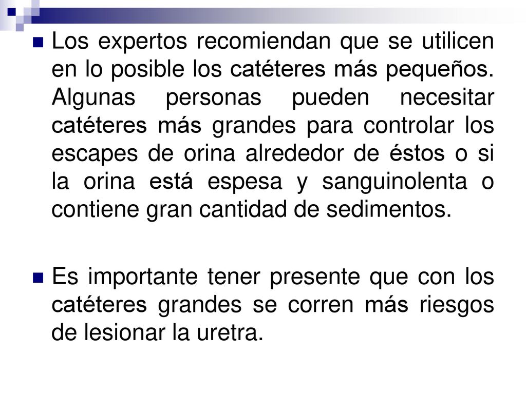 Los expertos recomiendan que se utilicen en lo posible los catéteres más pequeños. Algunas personas pueden necesitar catéteres más grandes para controlar los escapes de orina alrededor de éstos o si la orina está espesa y sanguinolenta o contiene gran cantidad de sedimentos.
