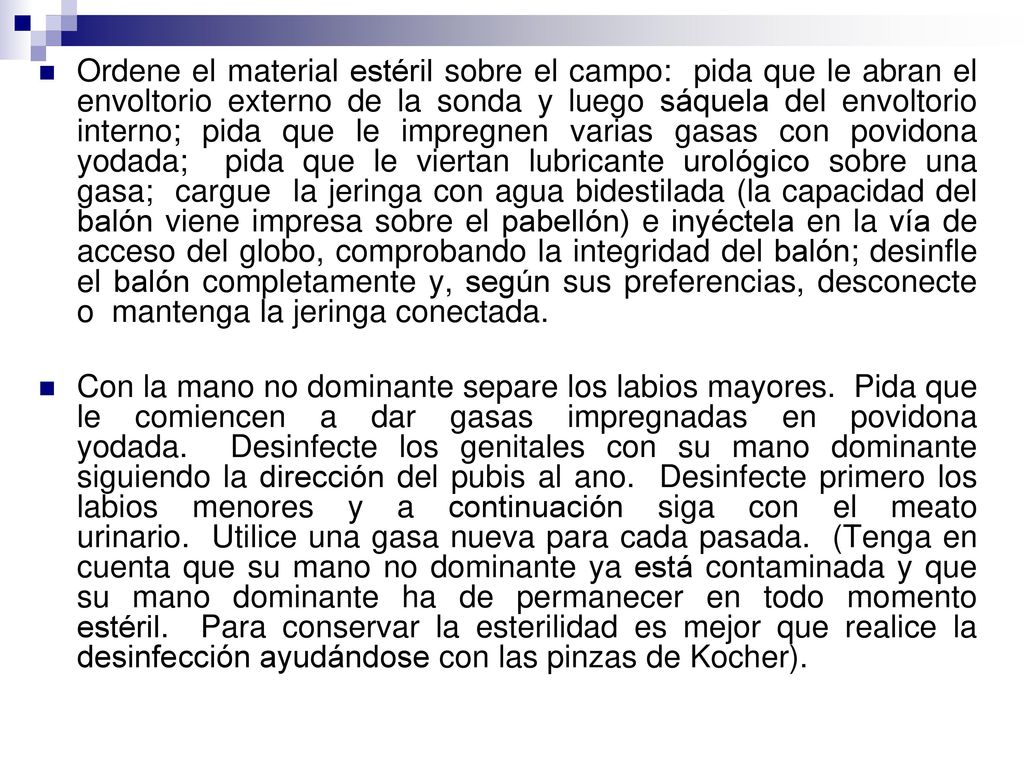 Ordene el material estéril sobre el campo: pida que le abran el envoltorio externo de la sonda y luego sáquela del envoltorio interno; pida que le impregnen varias gasas con povidona yodada; pida que le viertan lubricante urológico sobre una gasa; cargue la jeringa con agua bidestilada (la capacidad del balón viene impresa sobre el pabellón) e inyéctela en la vía de acceso del globo, comprobando la integridad del balón; desinfle el balón completamente y, según sus preferencias, desconecte o mantenga la jeringa conectada.