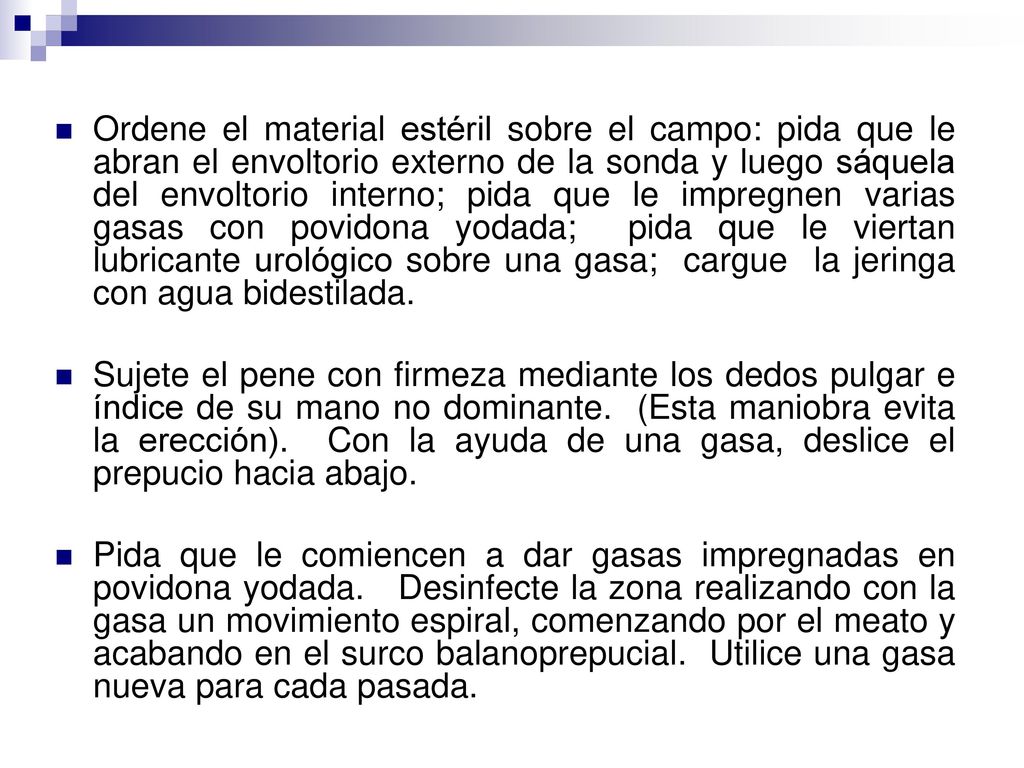 Ordene el material estéril sobre el campo: pida que le abran el envoltorio externo de la sonda y luego sáquela del envoltorio interno; pida que le impregnen varias gasas con povidona yodada; pida que le viertan lubricante urológico sobre una gasa; cargue la jeringa con agua bidestilada.