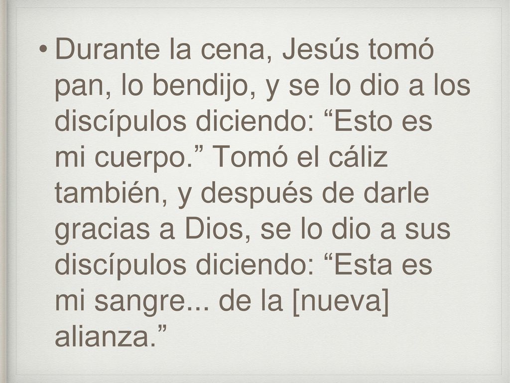 Durante la cena, Jesús tomó pan, lo bendijo, y se lo dio a los discípulos diciendo: Esto es mi cuerpo. Tomó el cáliz también, y después de darle gracias a Dios, se lo dio a sus discípulos diciendo: Esta es mi sangre...