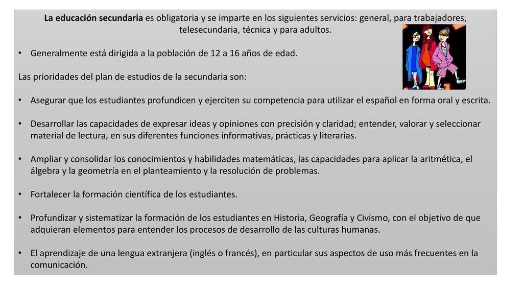 La educación secundaria es obligatoria y se imparte en los siguientes servicios: general, para trabajadores, telesecundaria, técnica y para adultos.