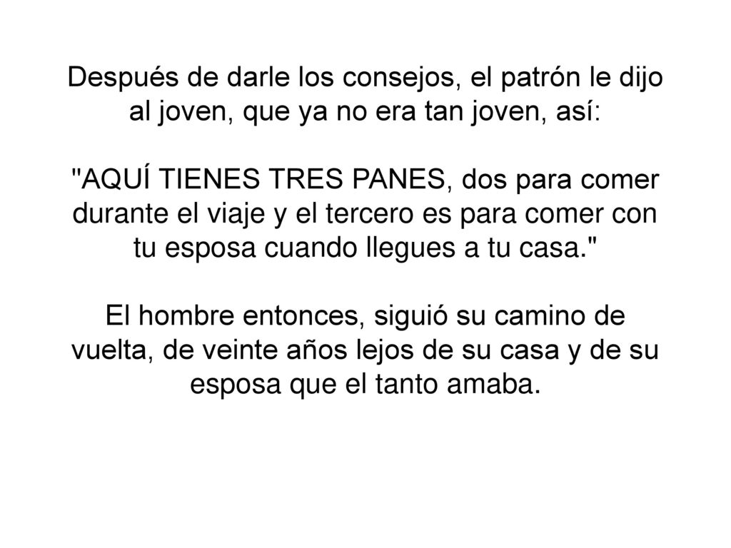 Después de darle los consejos, el patrón le dijo al joven, que ya no era tan joven, así: AQUÍ TIENES TRES PANES, dos para comer durante el viaje y el tercero es para comer con tu esposa cuando llegues a tu casa. El hombre entonces, siguió su camino de vuelta, de veinte años lejos de su casa y de su esposa que el tanto amaba.
