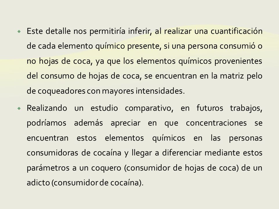 Este detalle nos permitiría inferir, al realizar una cuantificación de cada elemento químico presente, si una persona consumió o no hojas de coca, ya que los elementos químicos provenientes del consumo de hojas de coca, se encuentran en la matriz pelo de coqueadores con mayores intensidades.