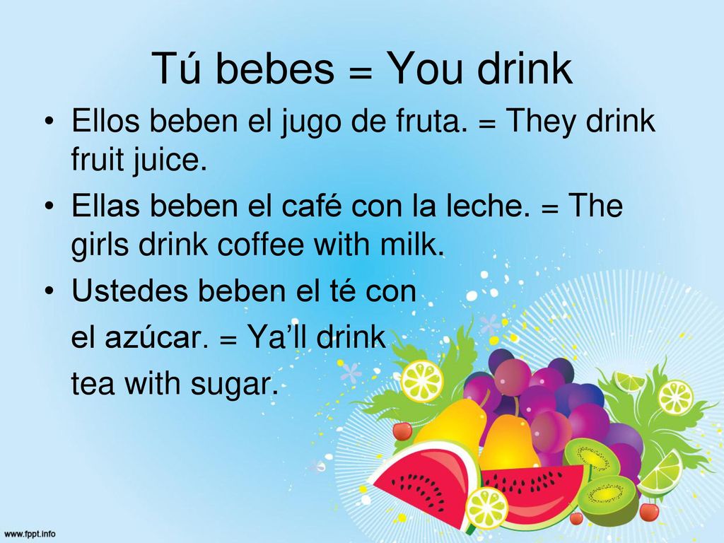 Tú bebes = You drink Ellos beben el jugo de fruta. = They drink fruit juice. Ellas beben el café con la leche. = The girls drink coffee with milk.