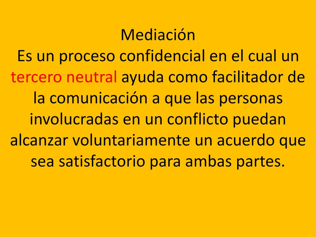 Mediación Es un proceso confidencial en el cual un tercero neutral ayuda como facilitador de la comunicación a que las personas involucradas en un conflicto puedan alcanzar voluntariamente un acuerdo que sea satisfactorio para ambas partes.