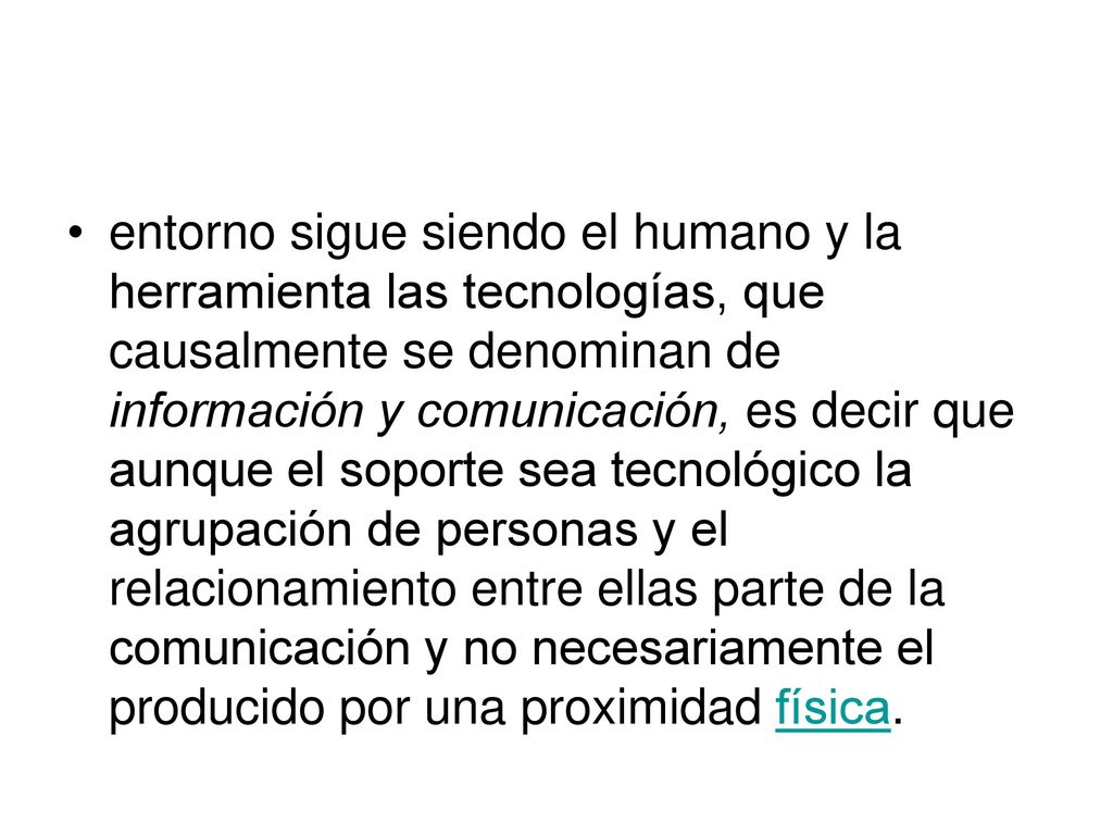 entorno sigue siendo el humano y la herramienta las tecnologías, que causalmente se denominan de información y comunicación, es decir que aunque el soporte sea tecnológico la agrupación de personas y el relacionamiento entre ellas parte de la comunicación y no necesariamente el producido por una proximidad física.