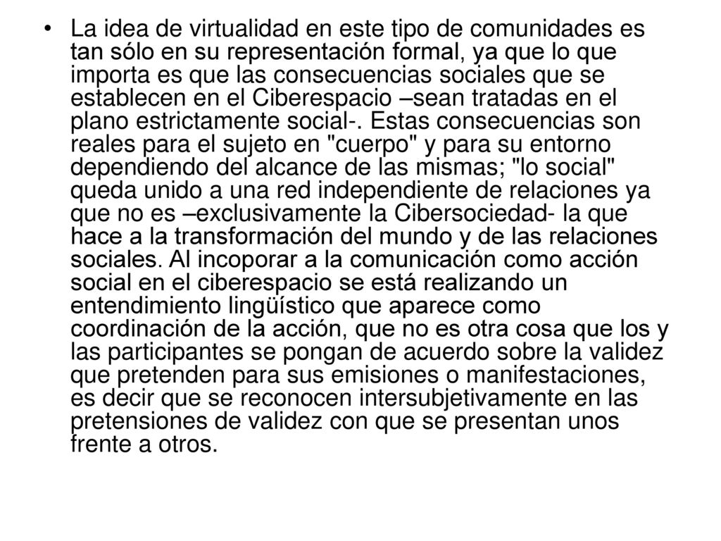 La idea de virtualidad en este tipo de comunidades es tan sólo en su representación formal, ya que lo que importa es que las consecuencias sociales que se establecen en el Ciberespacio –sean tratadas en el plano estrictamente social-.