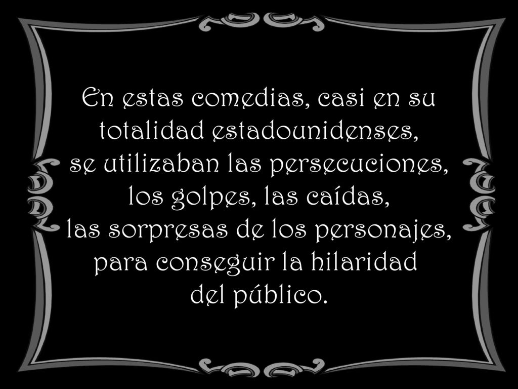 En estas comedias, casi en su totalidad estadounidenses, se utilizaban las persecuciones, los golpes, las caídas, las sorpresas de los personajes, para conseguir la hilaridad del público.