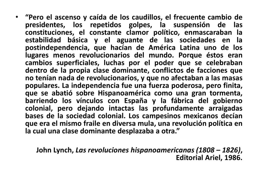 Pero el ascenso y caída de los caudillos, el frecuente cambio de presidentes, los repetidos golpes, la suspensión de las constituciones, el constante clamor político, enmascaraban la estabilidad básica y el aguante de las sociedades en la postindependencia, que hacían de América Latina uno de los lugares menos revolucionarios del mundo. Porque éstos eran cambios superficiales, luchas por el poder que se celebraban dentro de la propia clase dominante, conflictos de facciones que no tenían nada de revolucionarios, y que no afectaban a las masas populares. La independencia fue una fuerza poderosa, pero finita, que se abatió sobre Hispanoamérica como una gran tormenta, barriendo los vínculos con España y la fábrica del gobierno colonial, pero dejando intactas las profundamente arraigadas bases de la sociedad colonial. Los campesinos mexicanos decían que era el mismo fraile en diversa mula, una revolución política en la cual una clase dominante desplazaba a otra.