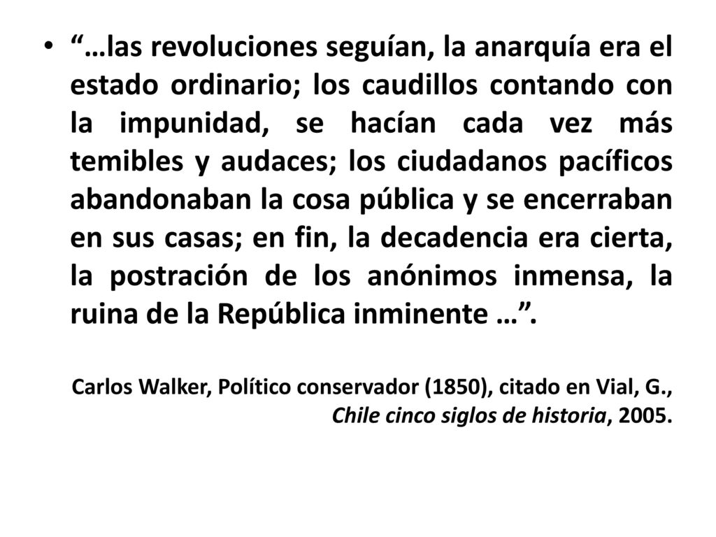 …las revoluciones seguían, la anarquía era el estado ordinario; los caudillos contando con la impunidad, se hacían cada vez más temibles y audaces; los ciudadanos pacíficos abandonaban la cosa pública y se encerraban en sus casas; en fin, la decadencia era cierta, la postración de los anónimos inmensa, la ruina de la República inminente … .