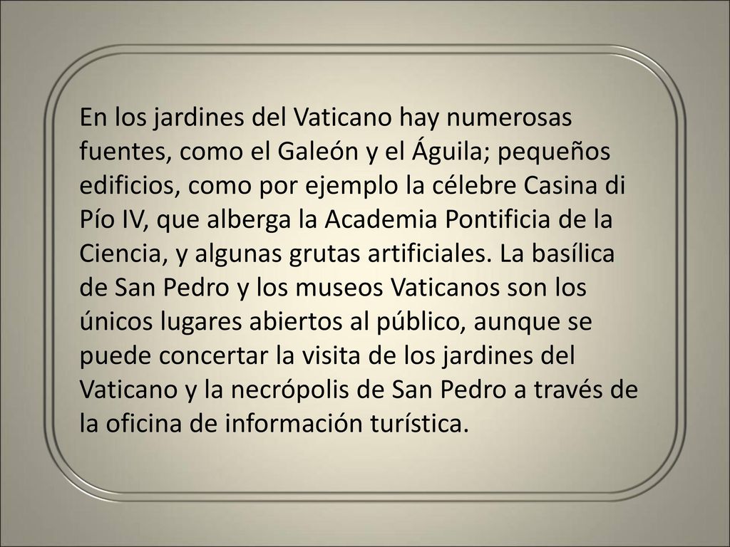 En los jardines del Vaticano hay numerosas fuentes, como el Galeón y el Águila; pequeños edificios, como por ejemplo la célebre Casina di Pío IV, que alberga la Academia Pontificia de la Ciencia, y algunas grutas artificiales.